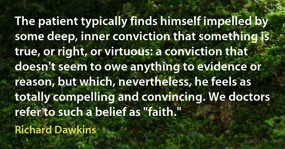 The patient typically finds himself impelled by some deep, inner conviction that something is true, or right, or virtuous: a conviction that doesn't seem to owe anything to evidence or reason, but which, nevertheless, he feels as totally compelling and convincing. We doctors refer to such a belief as "faith." (Richard Dawkins)