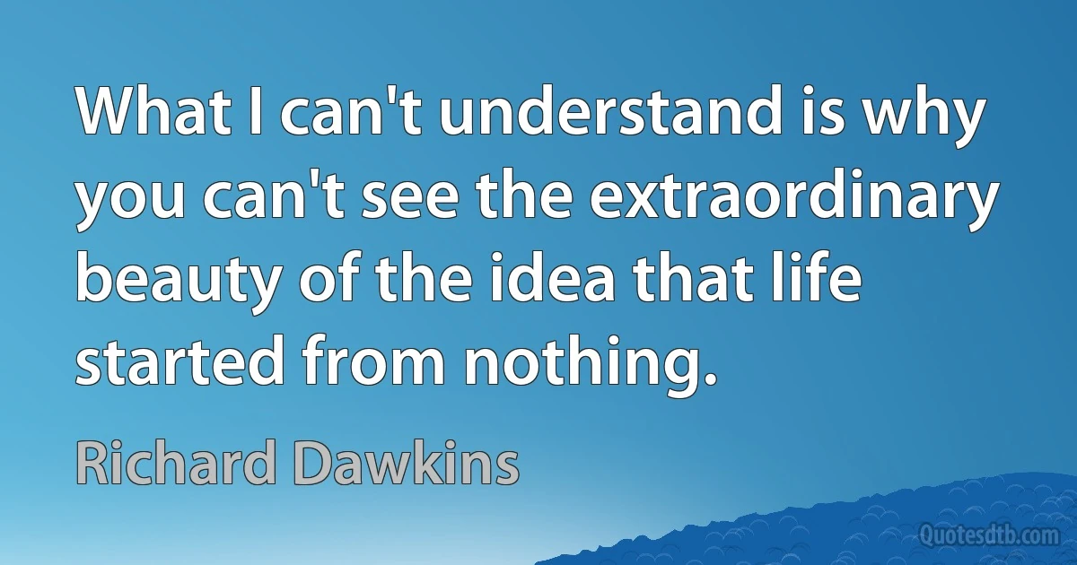 What I can't understand is why you can't see the extraordinary beauty of the idea that life started from nothing. (Richard Dawkins)