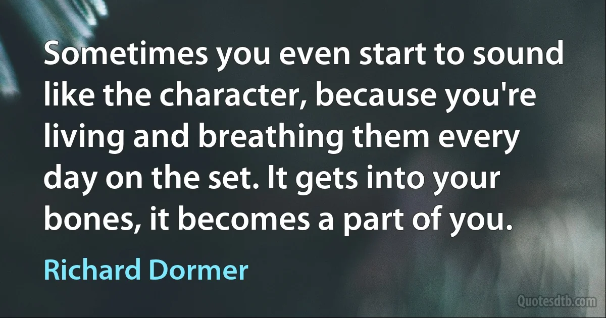 Sometimes you even start to sound like the character, because you're living and breathing them every day on the set. It gets into your bones, it becomes a part of you. (Richard Dormer)