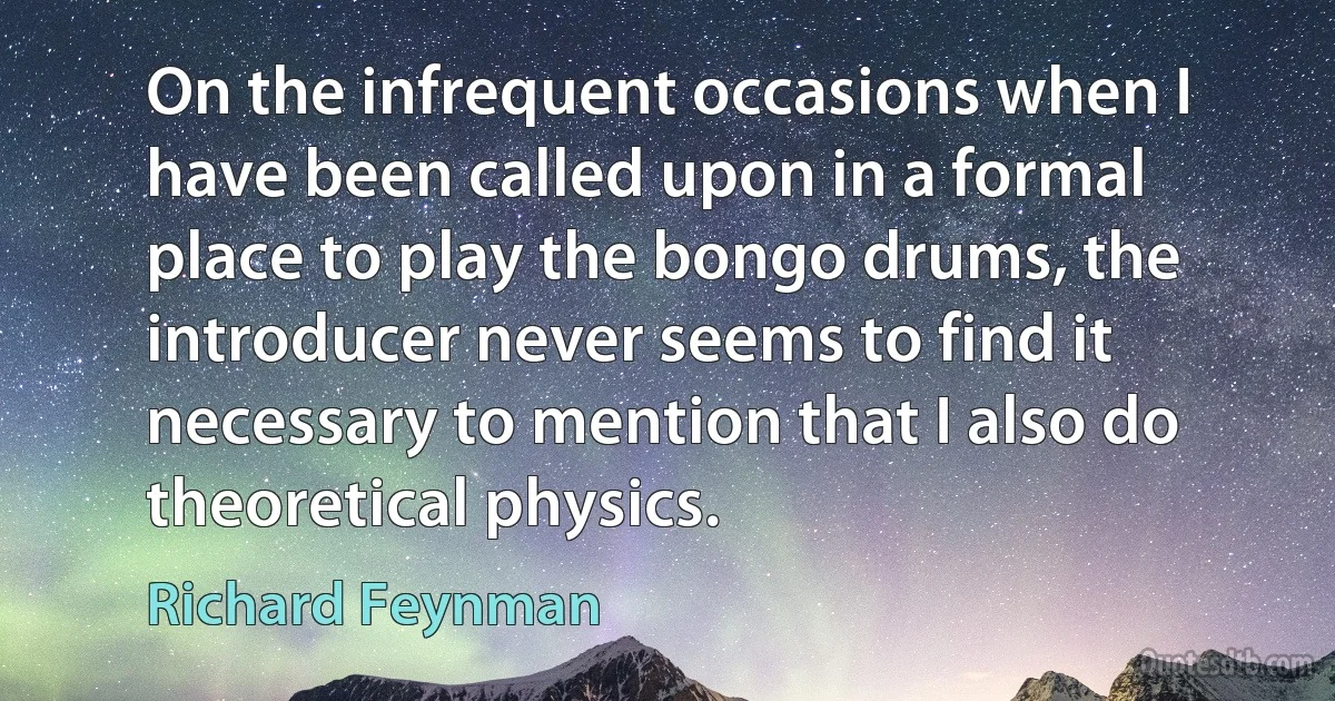 On the infrequent occasions when I have been called upon in a formal place to play the bongo drums, the introducer never seems to find it necessary to mention that I also do theoretical physics. (Richard Feynman)