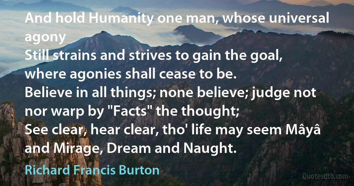 And hold Humanity one man, whose universal agony
Still strains and strives to gain the goal, where agonies shall cease to be.
Believe in all things; none believe; judge not nor warp by "Facts" the thought;
See clear, hear clear, tho' life may seem Mâyâ and Mirage, Dream and Naught. (Richard Francis Burton)