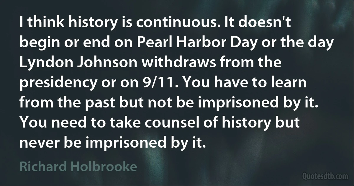 I think history is continuous. It doesn't begin or end on Pearl Harbor Day or the day Lyndon Johnson withdraws from the presidency or on 9/11. You have to learn from the past but not be imprisoned by it. You need to take counsel of history but never be imprisoned by it. (Richard Holbrooke)