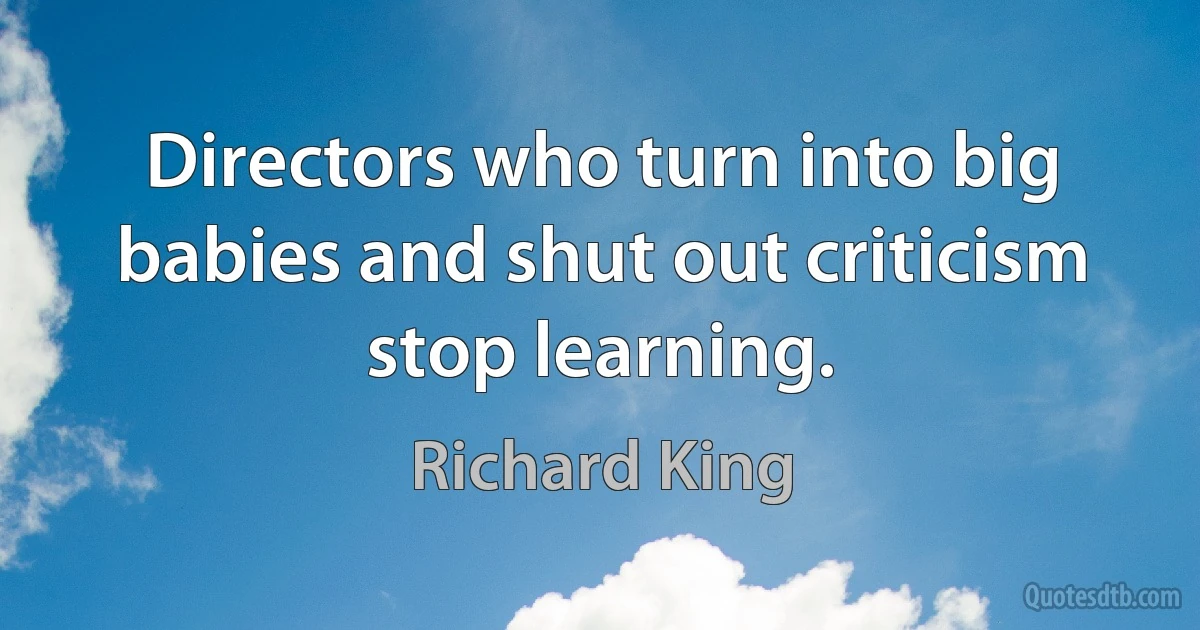 Directors who turn into big babies and shut out criticism stop learning. (Richard King)