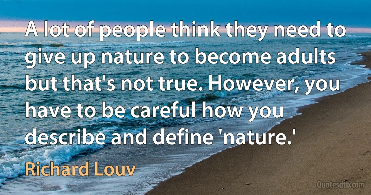 A lot of people think they need to give up nature to become adults but that's not true. However, you have to be careful how you describe and define 'nature.' (Richard Louv)