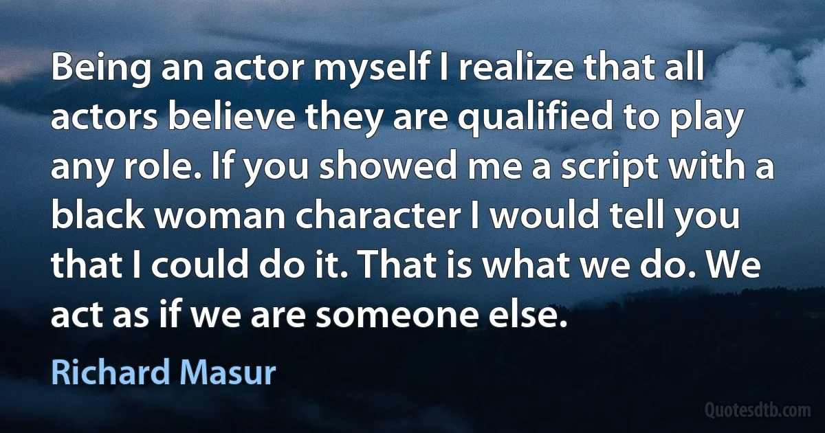 Being an actor myself I realize that all actors believe they are qualified to play any role. If you showed me a script with a black woman character I would tell you that I could do it. That is what we do. We act as if we are someone else. (Richard Masur)