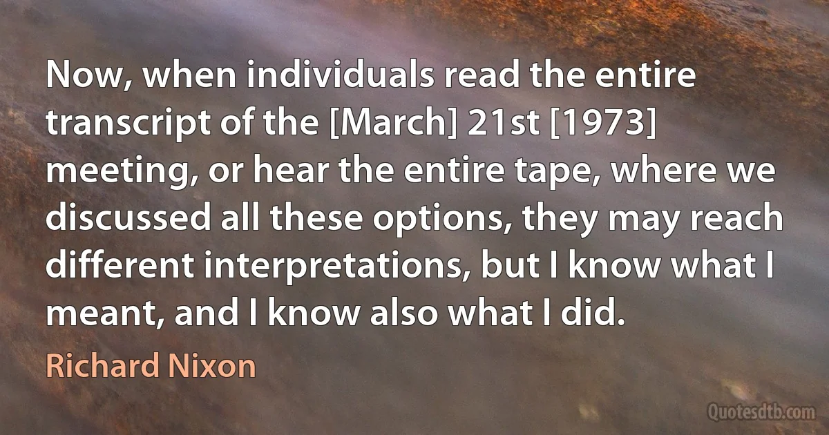 Now, when individuals read the entire transcript of the [March] 21st [1973] meeting, or hear the entire tape, where we discussed all these options, they may reach different interpretations, but I know what I meant, and I know also what I did. (Richard Nixon)