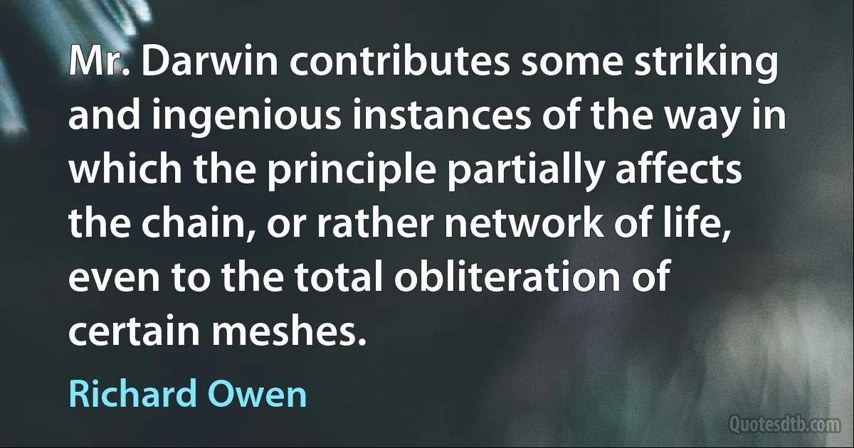 Mr. Darwin contributes some striking and ingenious instances of the way in which the principle partially affects the chain, or rather network of life, even to the total obliteration of certain meshes. (Richard Owen)