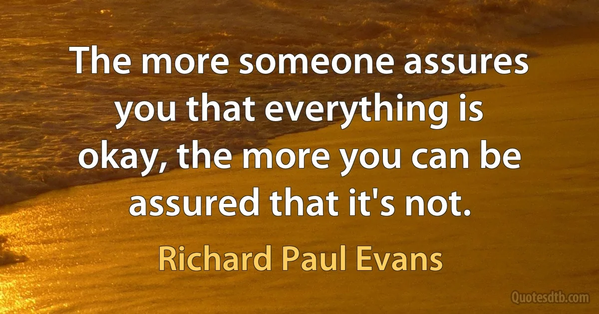 The more someone assures you that everything is okay, the more you can be assured that it's not. (Richard Paul Evans)