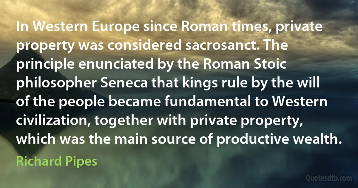 In Western Europe since Roman times, private property was considered sacrosanct. The principle enunciated by the Roman Stoic philosopher Seneca that kings rule by the will of the people became fundamental to Western civilization, together with private property, which was the main source of productive wealth. (Richard Pipes)