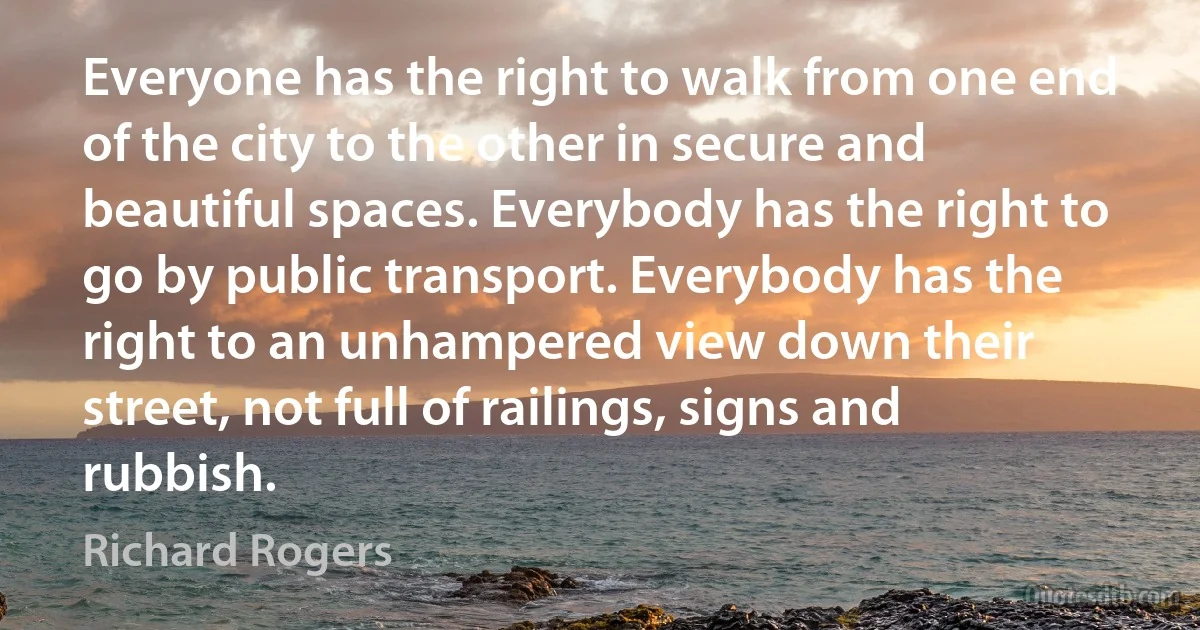 Everyone has the right to walk from one end of the city to the other in secure and beautiful spaces. Everybody has the right to go by public transport. Everybody has the right to an unhampered view down their street, not full of railings, signs and rubbish. (Richard Rogers)