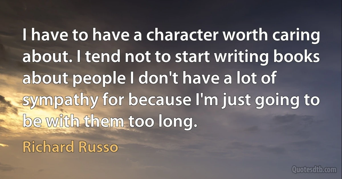 I have to have a character worth caring about. I tend not to start writing books about people I don't have a lot of sympathy for because I'm just going to be with them too long. (Richard Russo)