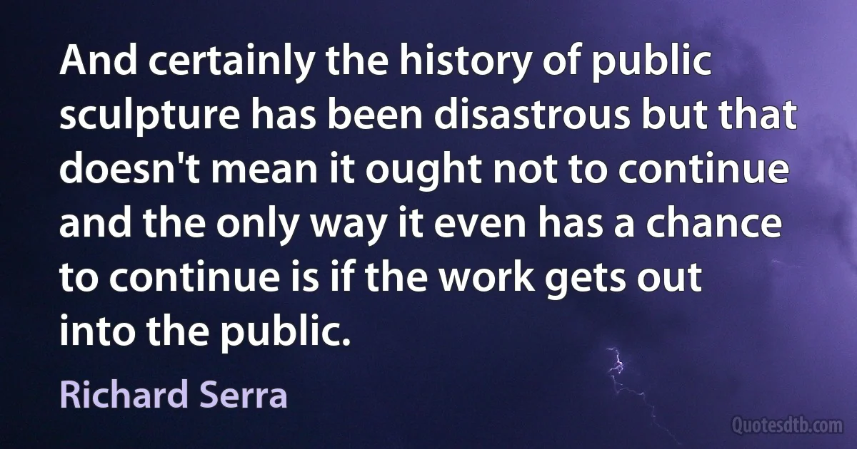 And certainly the history of public sculpture has been disastrous but that doesn't mean it ought not to continue and the only way it even has a chance to continue is if the work gets out into the public. (Richard Serra)