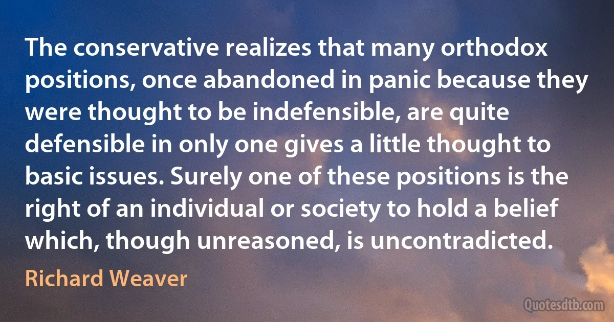 The conservative realizes that many orthodox positions, once abandoned in panic because they were thought to be indefensible, are quite defensible in only one gives a little thought to basic issues. Surely one of these positions is the right of an individual or society to hold a belief which, though unreasoned, is uncontradicted. (Richard Weaver)