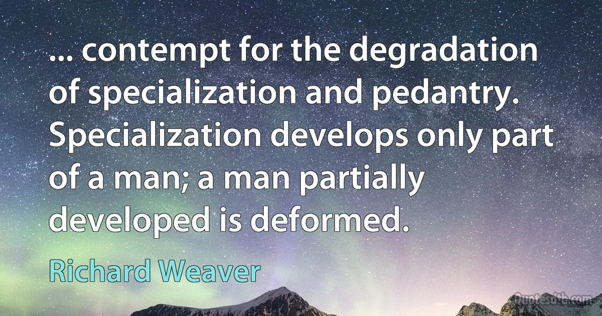 ... contempt for the degradation of specialization and pedantry. Specialization develops only part of a man; a man partially developed is deformed. (Richard Weaver)