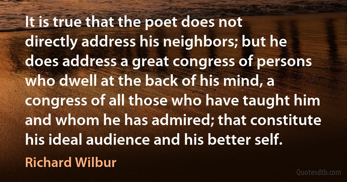 It is true that the poet does not directly address his neighbors; but he does address a great congress of persons who dwell at the back of his mind, a congress of all those who have taught him and whom he has admired; that constitute his ideal audience and his better self. (Richard Wilbur)