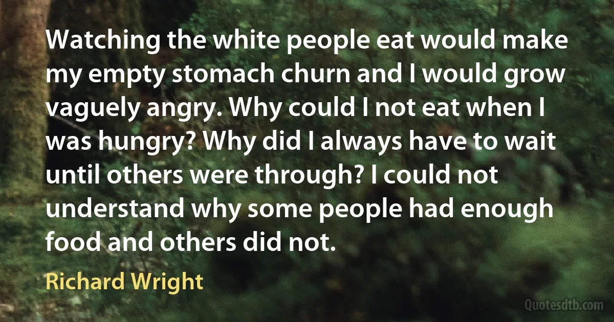 Watching the white people eat would make my empty stomach churn and I would grow vaguely angry. Why could I not eat when I was hungry? Why did I always have to wait until others were through? I could not understand why some people had enough food and others did not. (Richard Wright)