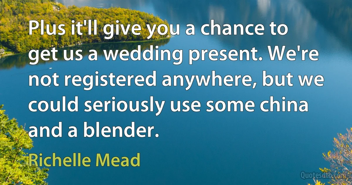 Plus it'll give you a chance to get us a wedding present. We're not registered anywhere, but we could seriously use some china and a blender. (Richelle Mead)