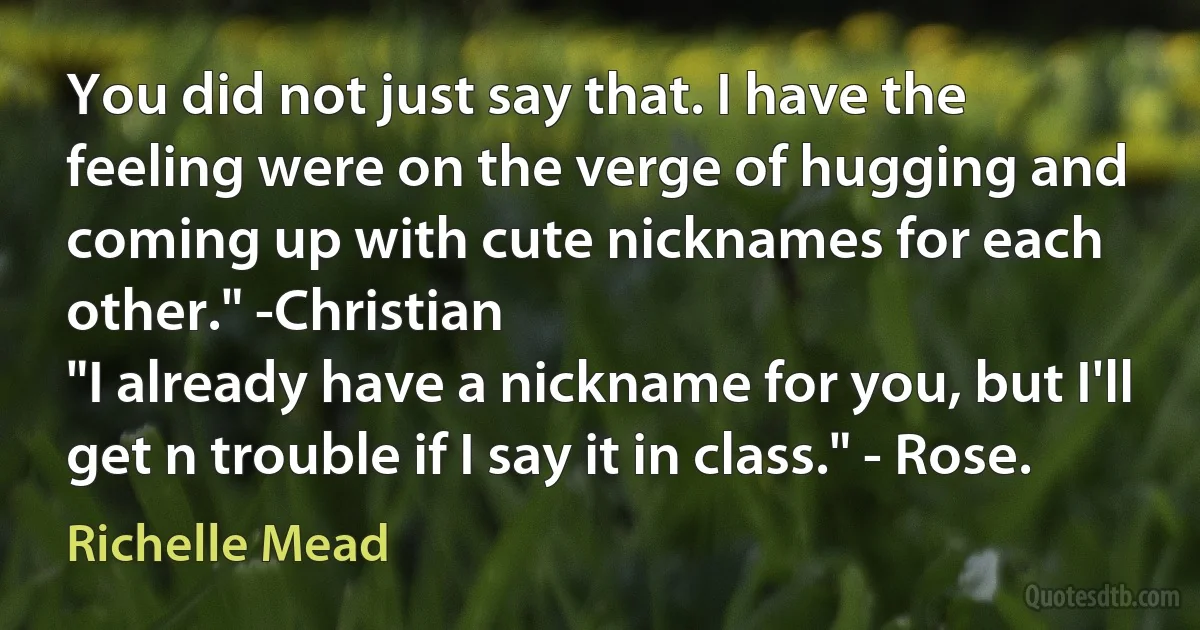 You did not just say that. I have the feeling were on the verge of hugging and coming up with cute nicknames for each other." -Christian
"I already have a nickname for you, but I'll get n trouble if I say it in class." - Rose. (Richelle Mead)