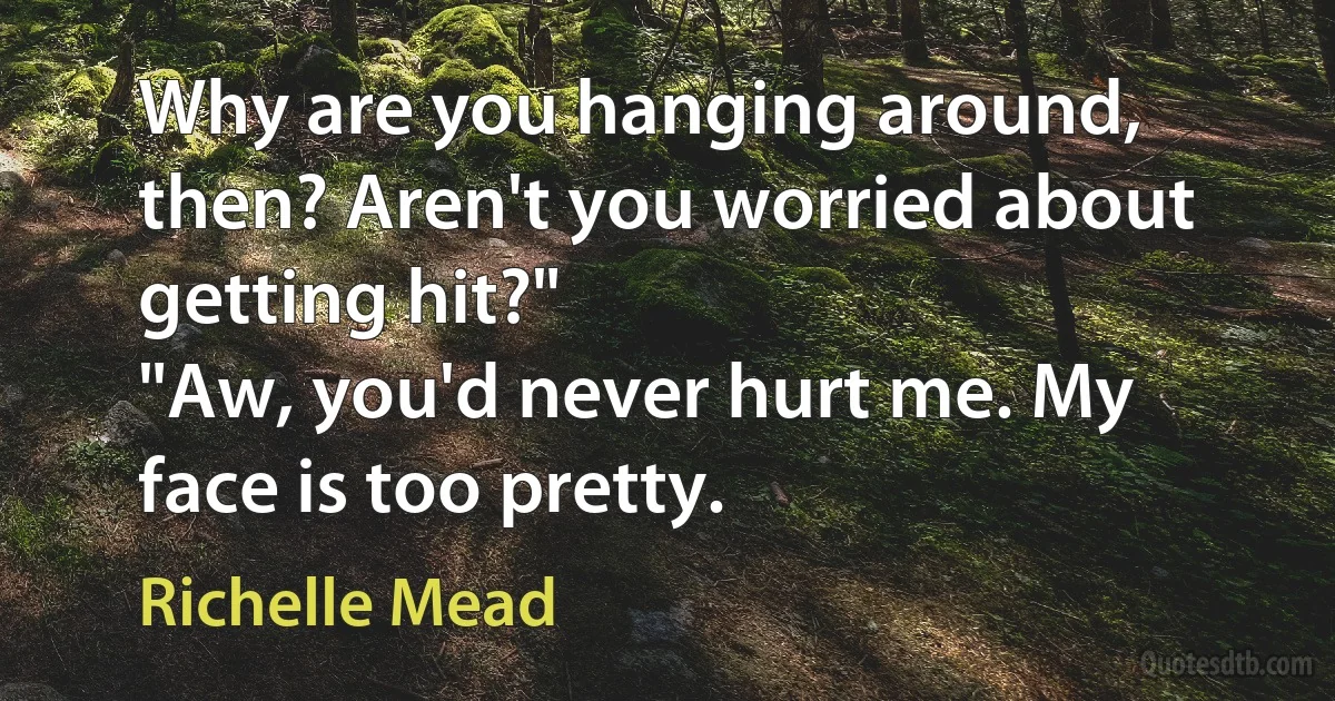 Why are you hanging around, then? Aren't you worried about getting hit?"
"Aw, you'd never hurt me. My face is too pretty. (Richelle Mead)