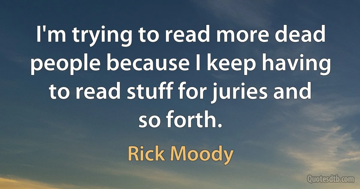 I'm trying to read more dead people because I keep having to read stuff for juries and so forth. (Rick Moody)