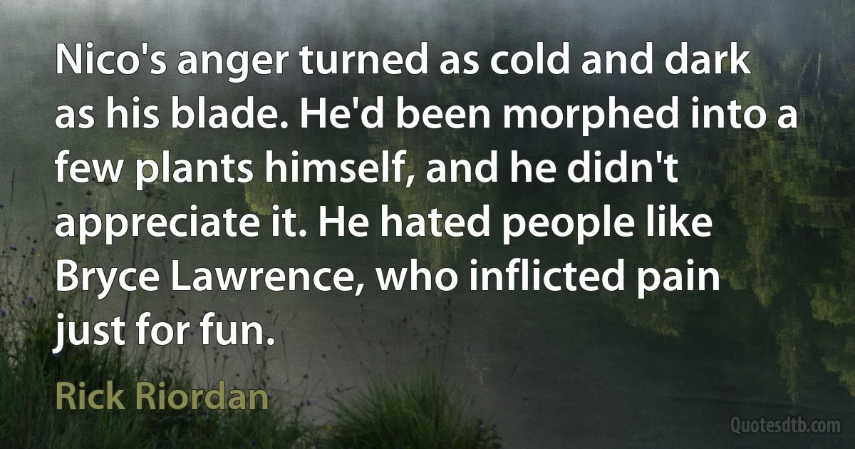 Nico's anger turned as cold and dark as his blade. He'd been morphed into a few plants himself, and he didn't appreciate it. He hated people like Bryce Lawrence, who inflicted pain just for fun. (Rick Riordan)