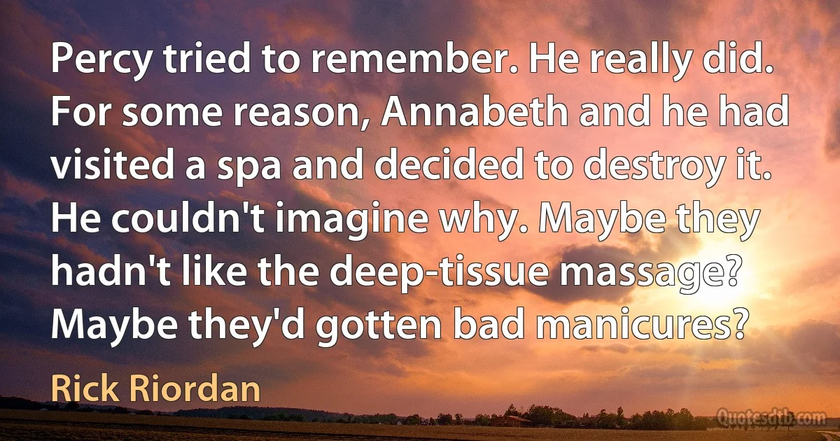 Percy tried to remember. He really did. For some reason, Annabeth and he had visited a spa and decided to destroy it. He couldn't imagine why. Maybe they hadn't like the deep-tissue massage? Maybe they'd gotten bad manicures? (Rick Riordan)