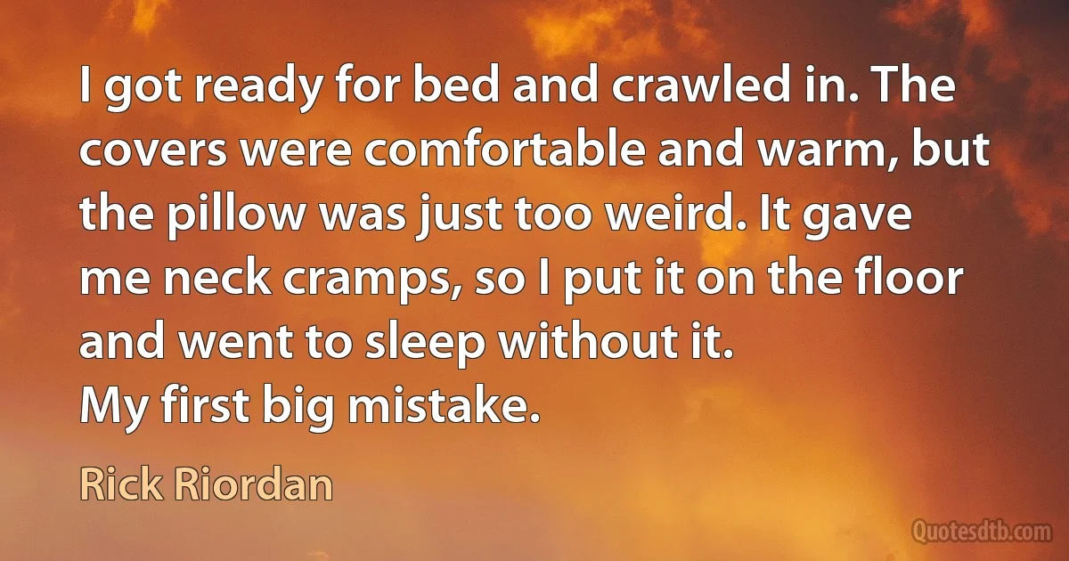 I got ready for bed and crawled in. The covers were comfortable and warm, but the pillow was just too weird. It gave me neck cramps, so I put it on the floor and went to sleep without it.
My first big mistake. (Rick Riordan)