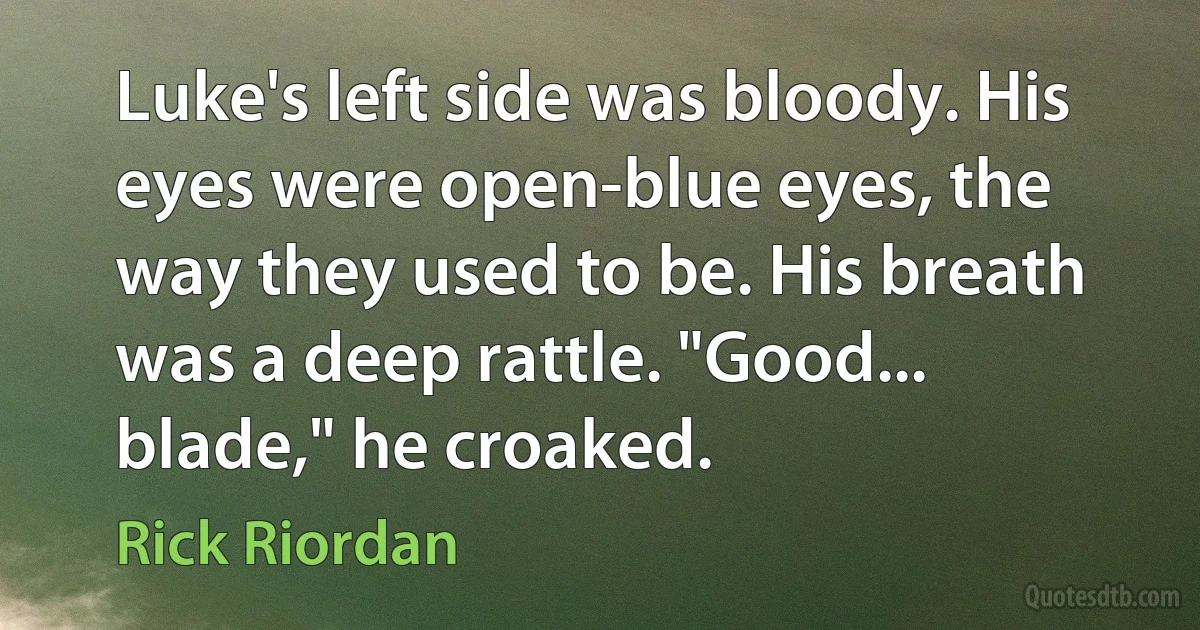 Luke's left side was bloody. His eyes were open-blue eyes, the way they used to be. His breath was a deep rattle. "Good... blade," he croaked. (Rick Riordan)