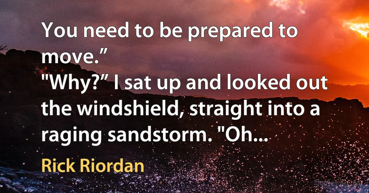 You need to be prepared to move.”
"Why?” I sat up and looked out the windshield, straight into a raging sandstorm. "Oh... (Rick Riordan)