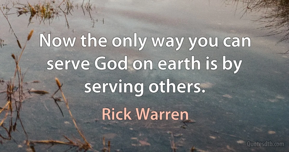 Now the only way you can serve God on earth is by serving others. (Rick Warren)