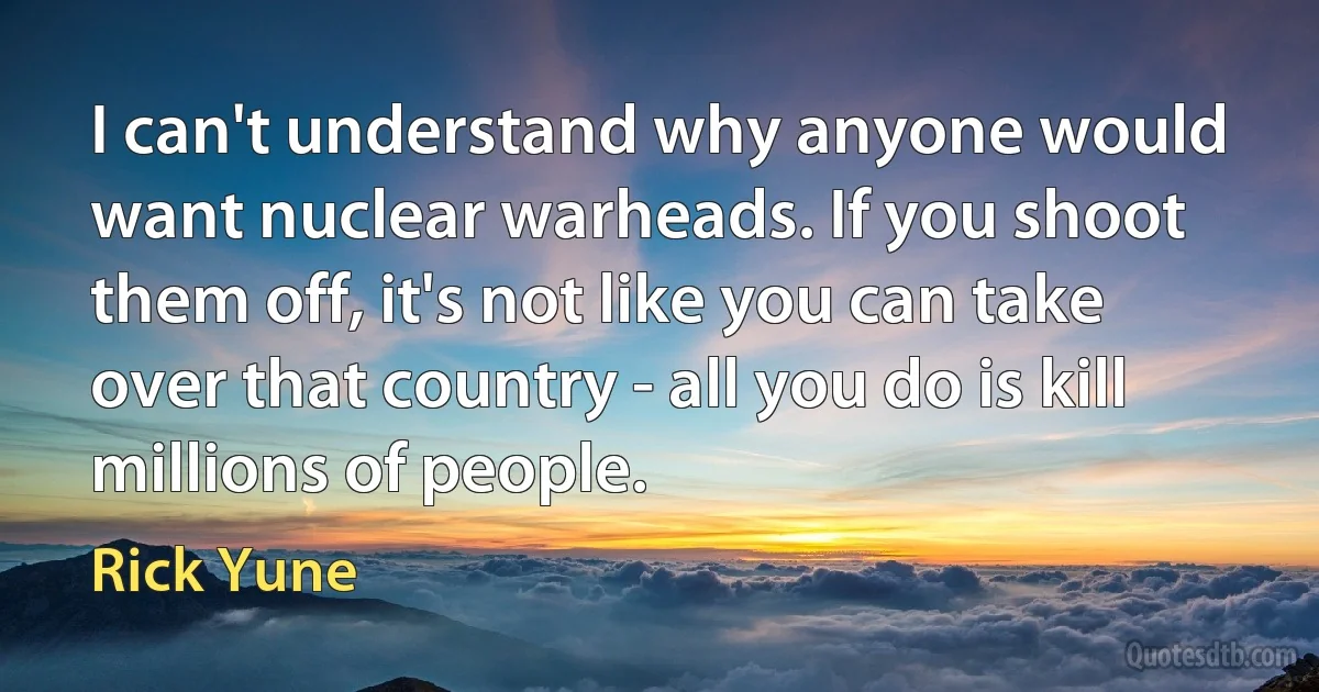 I can't understand why anyone would want nuclear warheads. If you shoot them off, it's not like you can take over that country - all you do is kill millions of people. (Rick Yune)