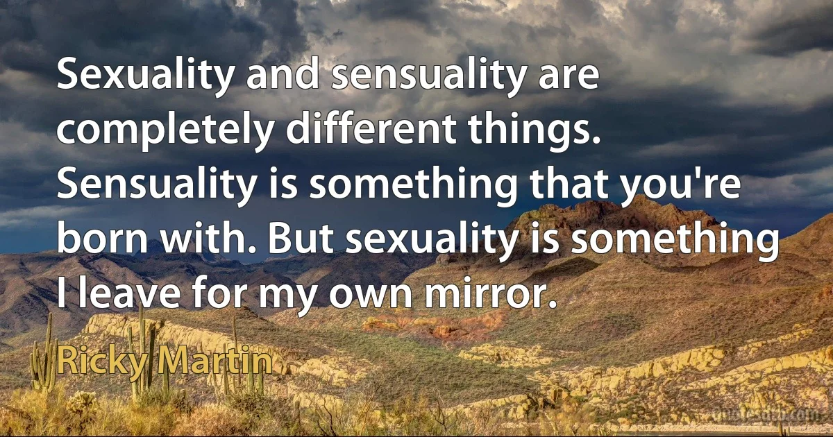 Sexuality and sensuality are completely different things. Sensuality is something that you're born with. But sexuality is something I leave for my own mirror. (Ricky Martin)