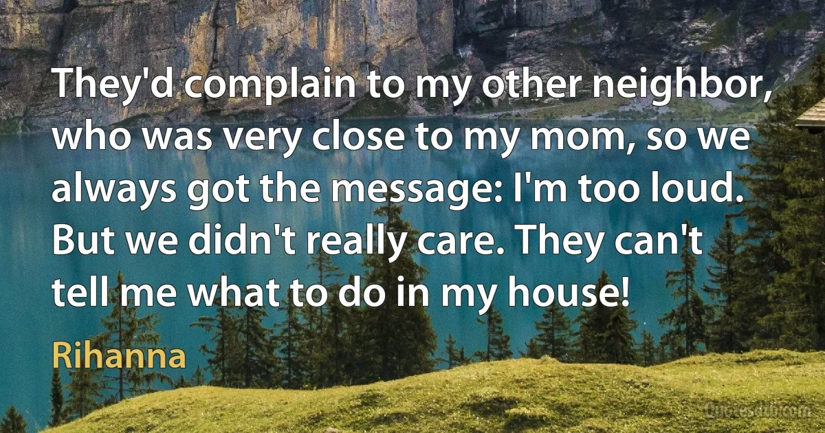 They'd complain to my other neighbor, who was very close to my mom, so we always got the message: I'm too loud. But we didn't really care. They can't tell me what to do in my house! (Rihanna)