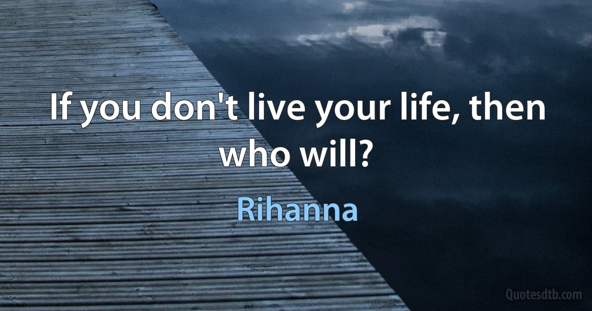 If you don't live your life, then who will? (Rihanna)