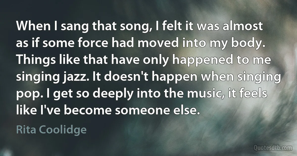 When I sang that song, I felt it was almost as if some force had moved into my body. Things like that have only happened to me singing jazz. It doesn't happen when singing pop. I get so deeply into the music, it feels like I've become someone else. (Rita Coolidge)