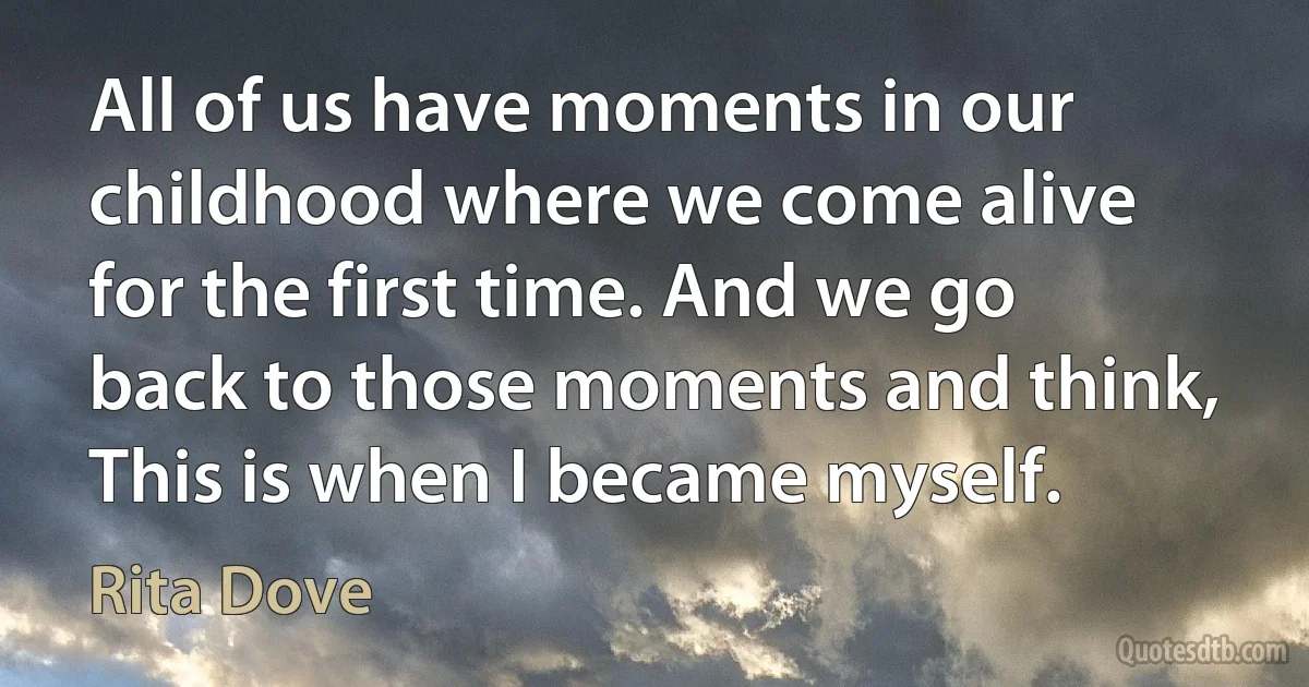 All of us have moments in our childhood where we come alive for the first time. And we go back to those moments and think, This is when I became myself. (Rita Dove)