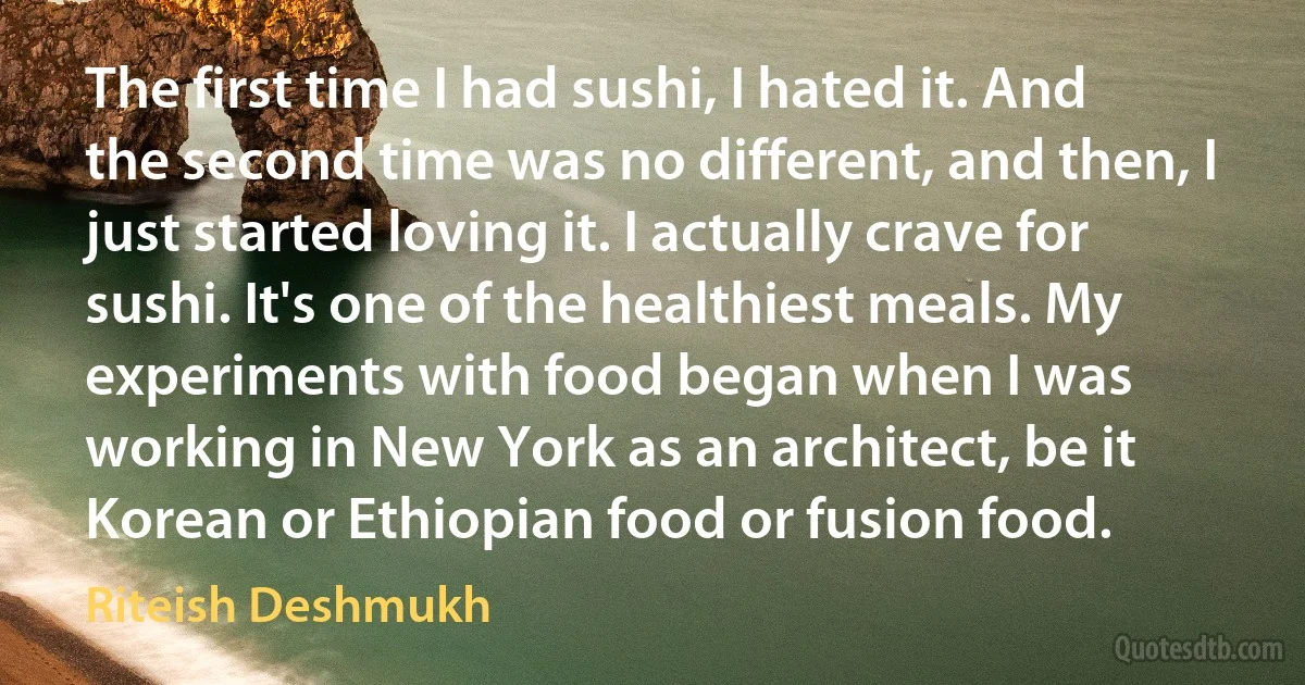 The first time I had sushi, I hated it. And the second time was no different, and then, I just started loving it. I actually crave for sushi. It's one of the healthiest meals. My experiments with food began when I was working in New York as an architect, be it Korean or Ethiopian food or fusion food. (Riteish Deshmukh)