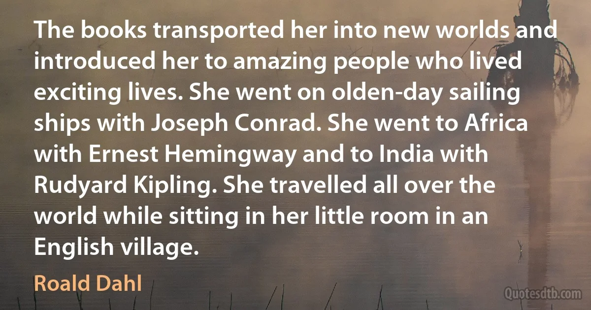 The books transported her into new worlds and introduced her to amazing people who lived exciting lives. She went on olden-day sailing ships with Joseph Conrad. She went to Africa with Ernest Hemingway and to India with Rudyard Kipling. She travelled all over the world while sitting in her little room in an English village. (Roald Dahl)