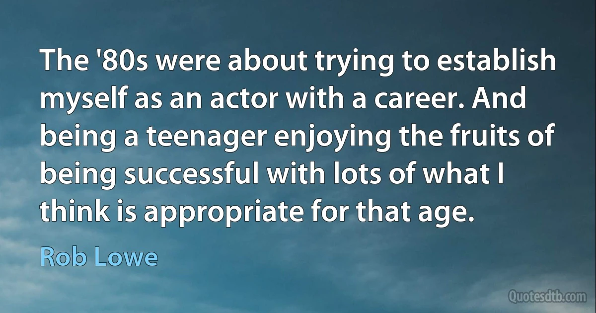 The '80s were about trying to establish myself as an actor with a career. And being a teenager enjoying the fruits of being successful with lots of what I think is appropriate for that age. (Rob Lowe)