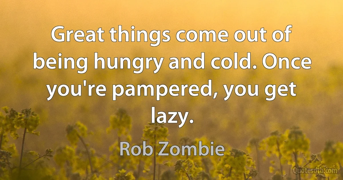 Great things come out of being hungry and cold. Once you're pampered, you get lazy. (Rob Zombie)