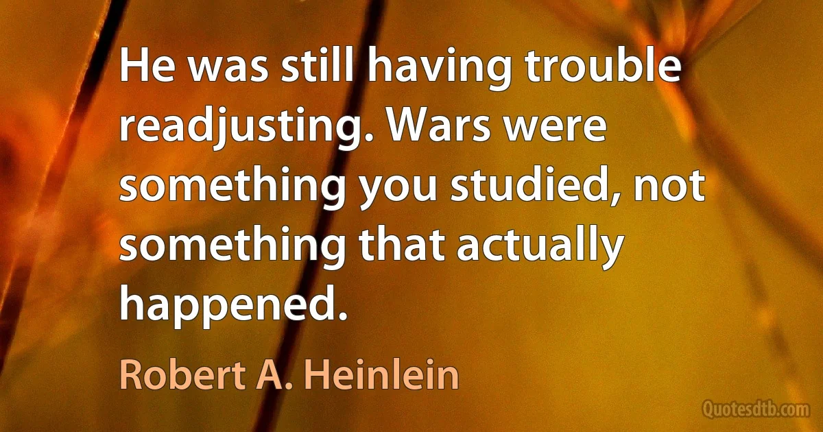 He was still having trouble readjusting. Wars were something you studied, not something that actually happened. (Robert A. Heinlein)