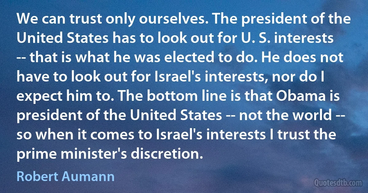 We can trust only ourselves. The president of the United States has to look out for U. S. interests -- that is what he was elected to do. He does not have to look out for Israel's interests, nor do I expect him to. The bottom line is that Obama is president of the United States -- not the world -- so when it comes to Israel's interests I trust the prime minister's discretion. (Robert Aumann)