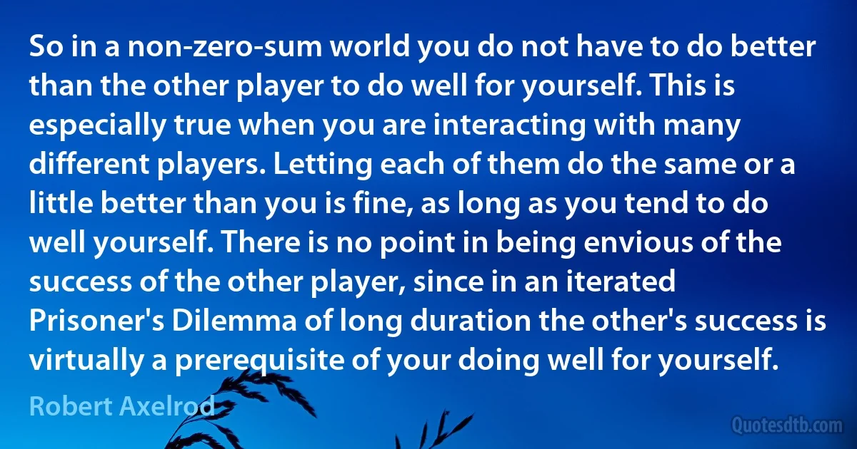 So in a non-zero-sum world you do not have to do better than the other player to do well for yourself. This is especially true when you are interacting with many different players. Letting each of them do the same or a little better than you is fine, as long as you tend to do well yourself. There is no point in being envious of the success of the other player, since in an iterated Prisoner's Dilemma of long duration the other's success is virtually a prerequisite of your doing well for yourself. (Robert Axelrod)