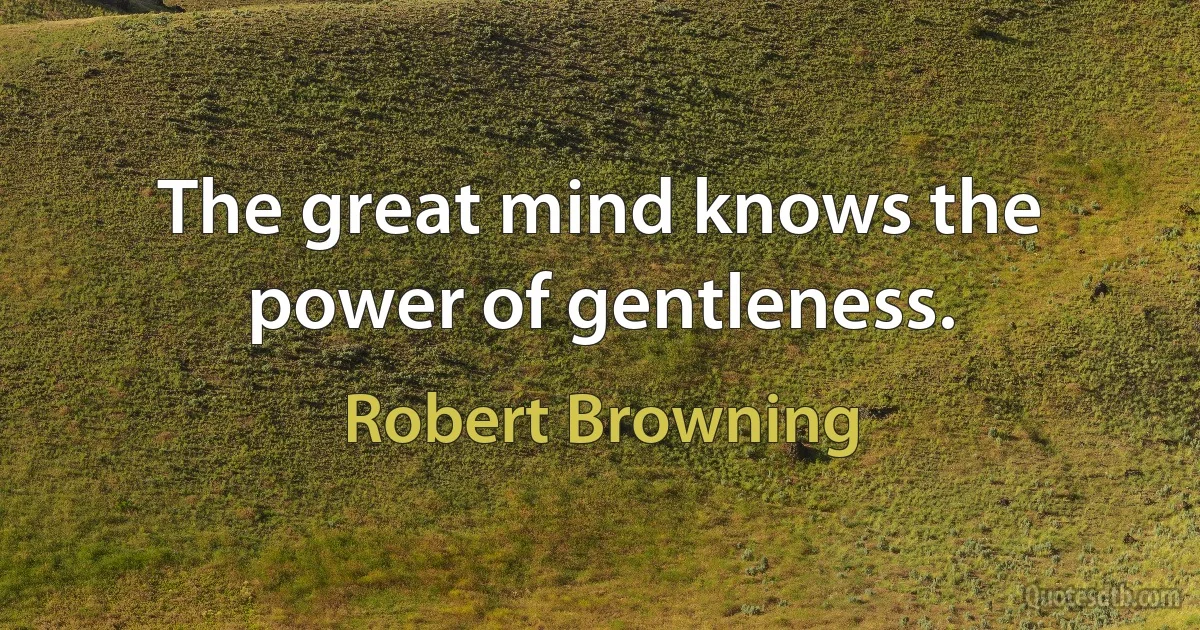 The great mind knows the power of gentleness. (Robert Browning)