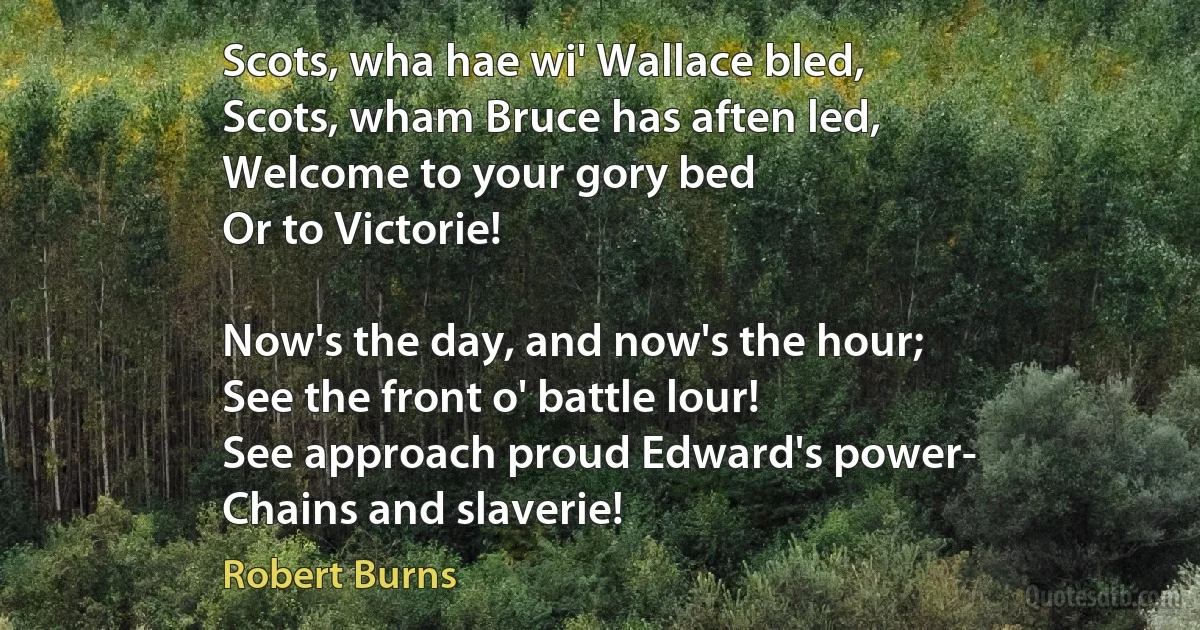 Scots, wha hae wi' Wallace bled,
Scots, wham Bruce has aften led,
Welcome to your gory bed
Or to Victorie!

Now's the day, and now's the hour;
See the front o' battle lour!
See approach proud Edward's power-
Chains and slaverie! (Robert Burns)