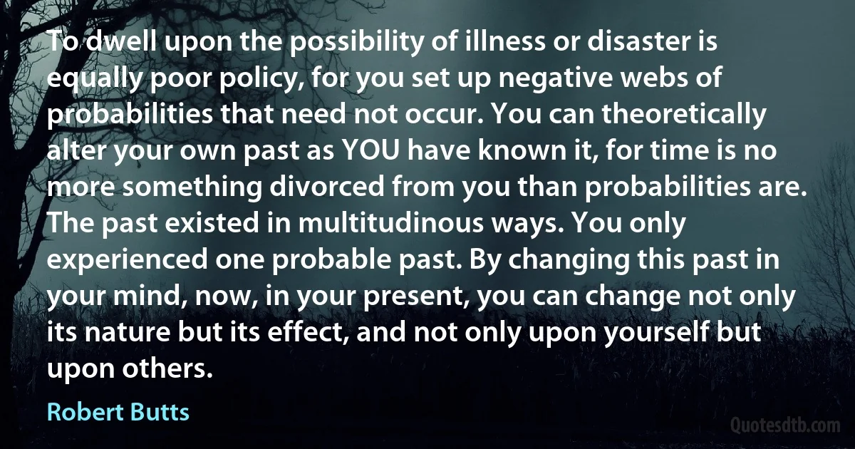 To dwell upon the possibility of illness or disaster is equally poor policy, for you set up negative webs of probabilities that need not occur. You can theoretically alter your own past as YOU have known it, for time is no more something divorced from you than probabilities are. The past existed in multitudinous ways. You only experienced one probable past. By changing this past in your mind, now, in your present, you can change not only its nature but its effect, and not only upon yourself but upon others. (Robert Butts)