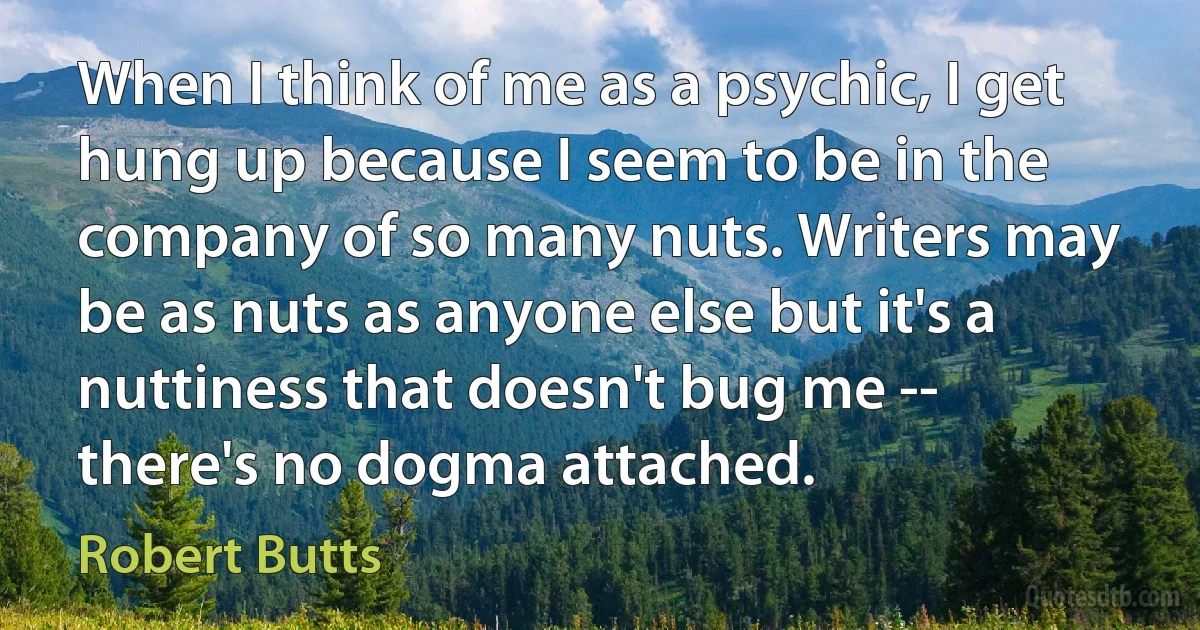 When I think of me as a psychic, I get hung up because I seem to be in the company of so many nuts. Writers may be as nuts as anyone else but it's a nuttiness that doesn't bug me -- there's no dogma attached. (Robert Butts)