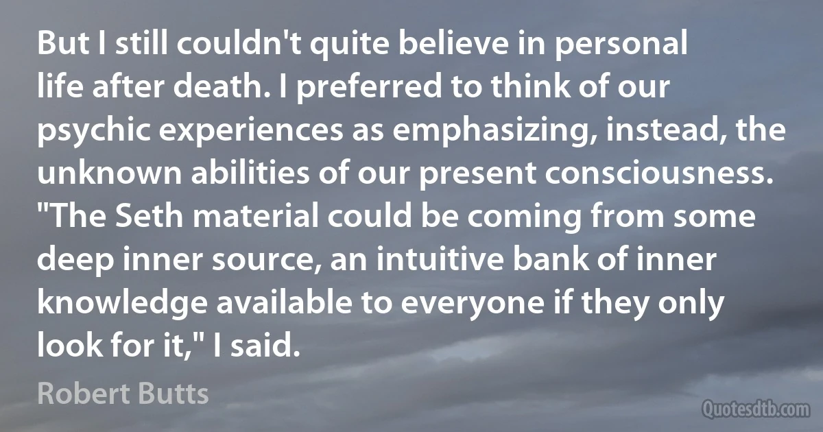 But I still couldn't quite believe in personal life after death. I preferred to think of our psychic experiences as emphasizing, instead, the unknown abilities of our present consciousness. "The Seth material could be coming from some deep inner source, an intuitive bank of inner knowledge available to everyone if they only look for it," I said. (Robert Butts)