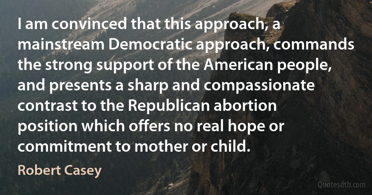 I am convinced that this approach, a mainstream Democratic approach, commands the strong support of the American people, and presents a sharp and compassionate contrast to the Republican abortion position which offers no real hope or commitment to mother or child. (Robert Casey)