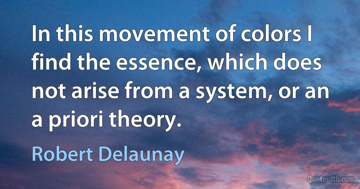 In this movement of colors I find the essence, which does not arise from a system, or an a priori theory. (Robert Delaunay)